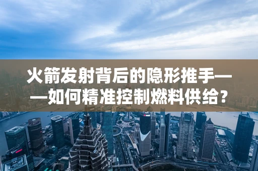 火箭发射背后的隐形推手——如何精准控制燃料供给？