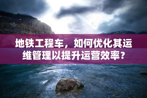 地铁工程车，如何优化其运维管理以提升运营效率？
