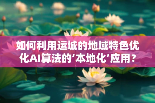 如何利用运城的地域特色优化AI算法的‘本地化’应用？