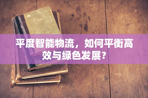 平度智能物流，如何平衡高效与绿色发展？