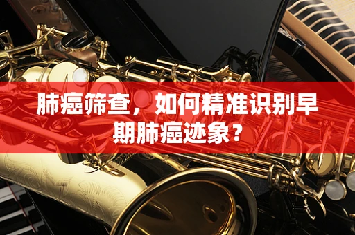 肺癌筛查，如何精准识别早期肺癌迹象？