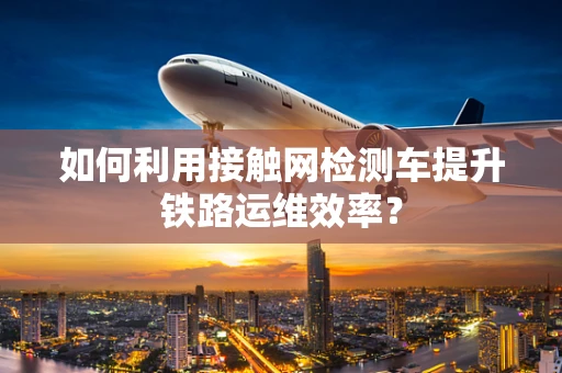 如何利用接触网检测车提升铁路运维效率？