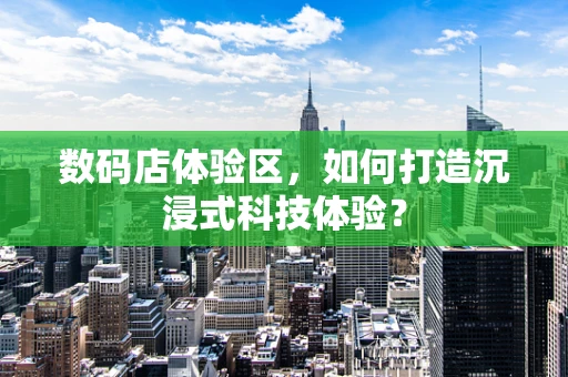 数码店体验区，如何打造沉浸式科技体验？
