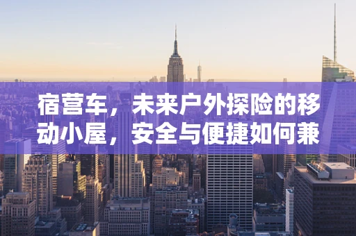 宿营车，未来户外探险的移动小屋，安全与便捷如何兼得？