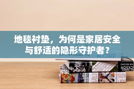 地毯衬垫，为何是家居安全与舒适的隐形守护者？
