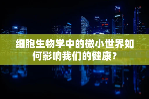 细胞生物学中的微小世界如何影响我们的健康？