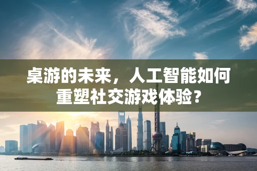 桌游的未来，人工智能如何重塑社交游戏体验？