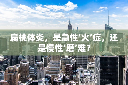 扁桃体炎，是急性‘火’症，还是慢性‘磨’难？