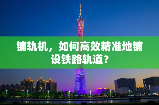 铺轨机，如何高效精准地铺设铁路轨道？