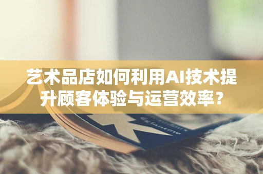 艺术品店如何利用AI技术提升顾客体验与运营效率？