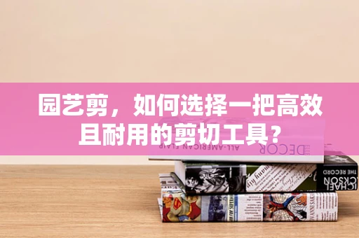 园艺剪，如何选择一把高效且耐用的剪切工具？