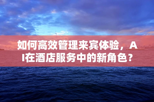 如何高效管理来宾体验，AI在酒店服务中的新角色？