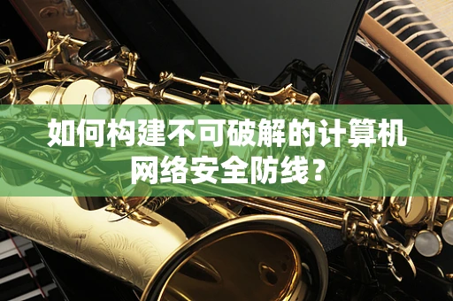 如何构建不可破解的计算机网络安全防线？