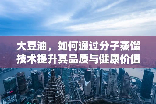 大豆油，如何通过分子蒸馏技术提升其品质与健康价值？