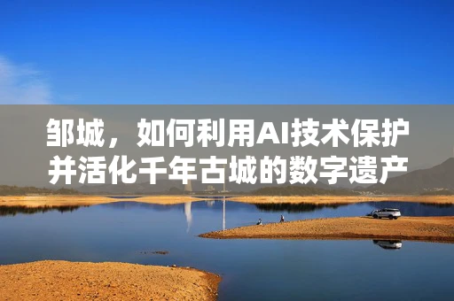 邹城，如何利用AI技术保护并活化千年古城的数字遗产？