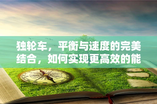 独轮车，平衡与速度的完美结合，如何实现更高效的能源利用？