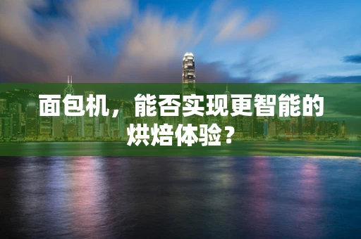 面包机，能否实现更智能的烘焙体验？