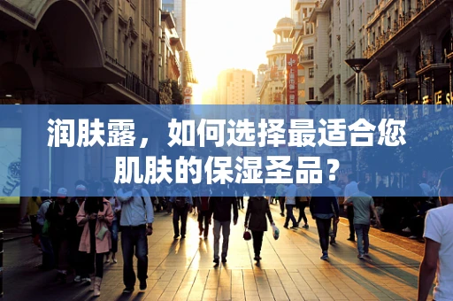 润肤露，如何选择最适合您肌肤的保湿圣品？