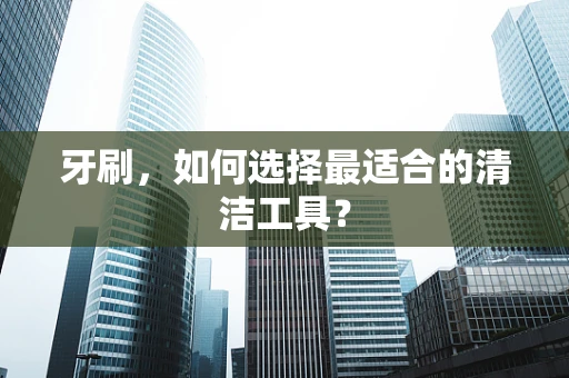 牙刷，如何选择最适合的清洁工具？