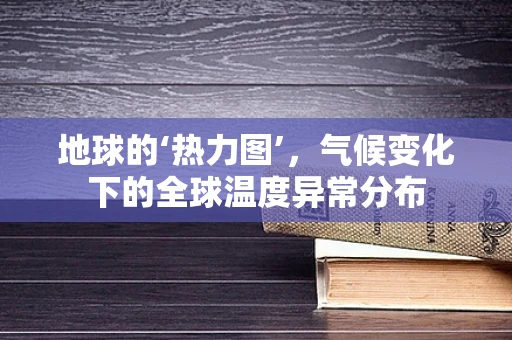 地球的‘热力图’，气候变化下的全球温度异常分布