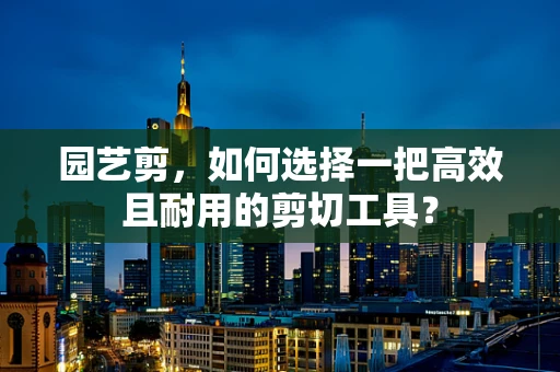 园艺剪，如何选择一把高效且耐用的剪切工具？