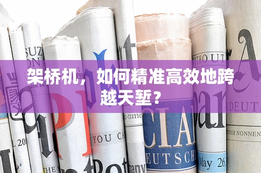 架桥机，如何精准高效地跨越天堑？