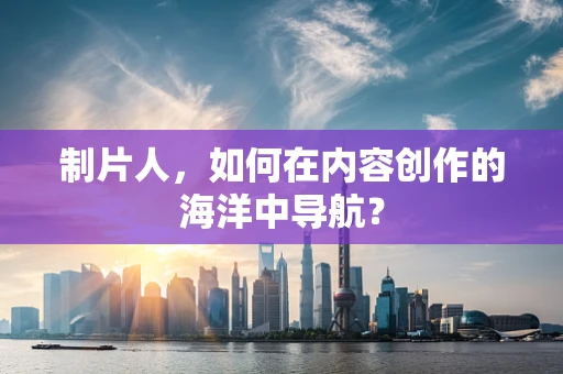制片人，如何在内容创作的海洋中导航？
