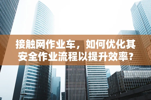 接触网作业车，如何优化其安全作业流程以提升效率？