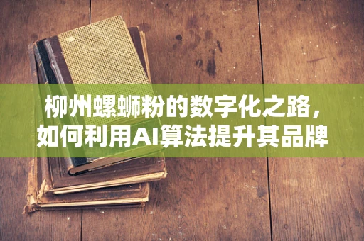 柳州螺蛳粉的数字化之路，如何利用AI算法提升其品牌影响力与市场竞争力？