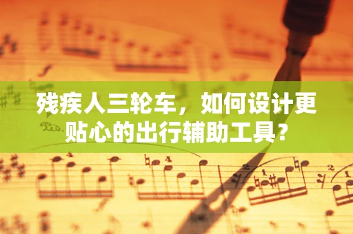 残疾人三轮车，如何设计更贴心的出行辅助工具？