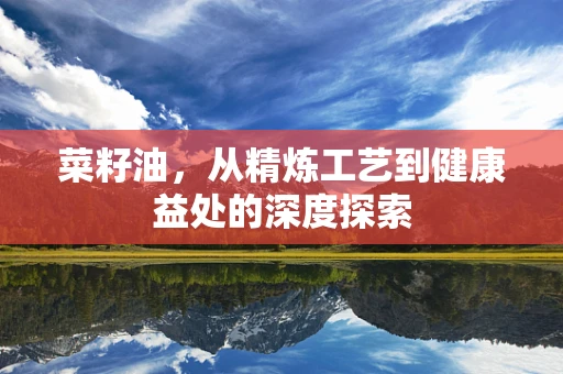 菜籽油，从精炼工艺到健康益处的深度探索
