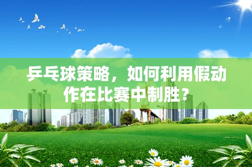 乒乓球策略，如何利用假动作在比赛中制胜？