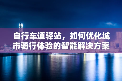 自行车道驿站，如何优化城市骑行体验的智能解决方案？