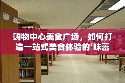 购物中心美食广场，如何打造一站式美食体验的‘味蕾乐园’？