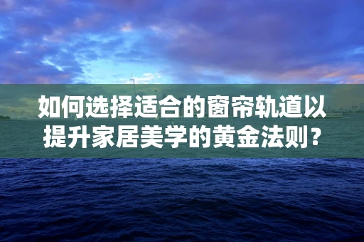 如何选择适合的窗帘轨道以提升家居美学的黄金法则？