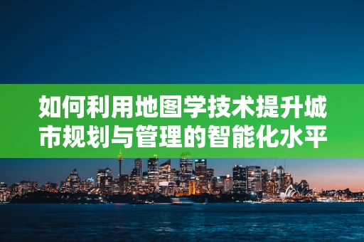 如何利用地图学技术提升城市规划与管理的智能化水平？