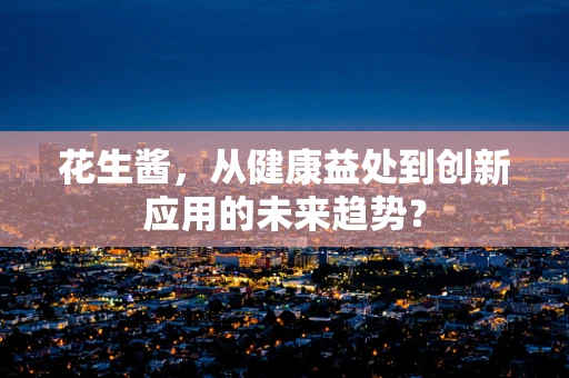 花生酱，从健康益处到创新应用的未来趋势？