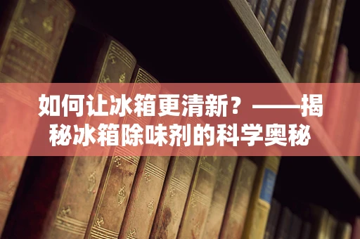 如何让冰箱更清新？——揭秘冰箱除味剂的科学奥秘