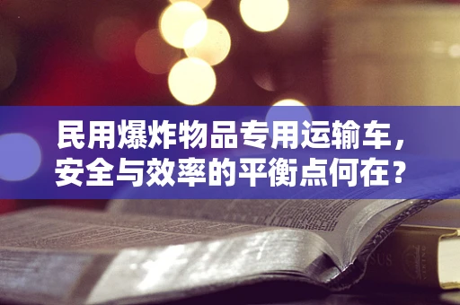 民用爆炸物品专用运输车，安全与效率的平衡点何在？