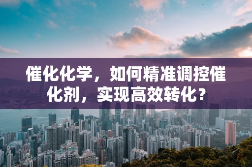 催化化学，如何精准调控催化剂，实现高效转化？