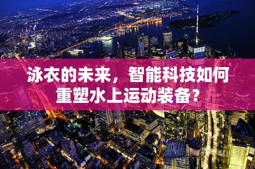 泳衣的未来，智能科技如何重塑水上运动装备？