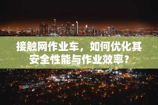 接触网作业车，如何优化其安全性能与作业效率？
