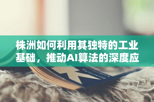 株洲如何利用其独特的工业基础，推动AI算法的深度应用与融合创新？