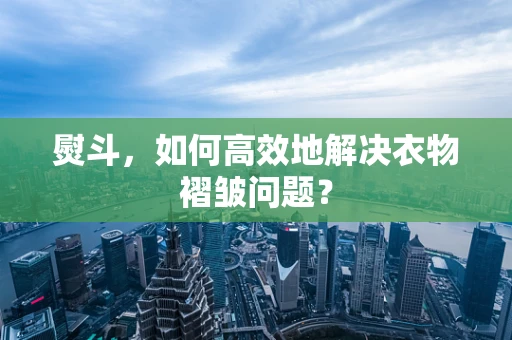 熨斗，如何高效地解决衣物褶皱问题？