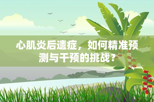 心肌炎后遗症，如何精准预测与干预的挑战？