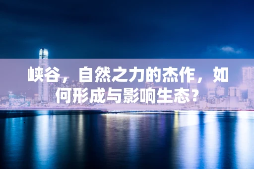 峡谷，自然之力的杰作，如何形成与影响生态？