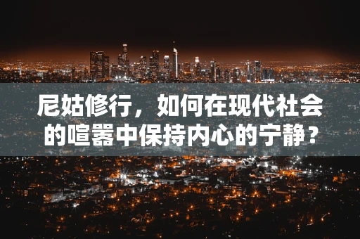 尼姑修行，如何在现代社会的喧嚣中保持内心的宁静？