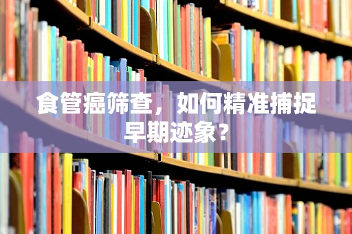 食管癌筛查，如何精准捕捉早期迹象？
