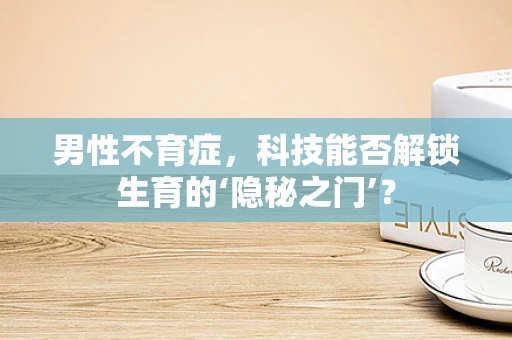 男性不育症，科技能否解锁生育的‘隐秘之门’？