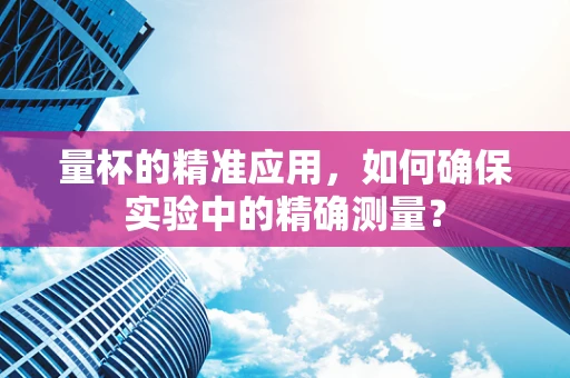 量杯的精准应用，如何确保实验中的精确测量？